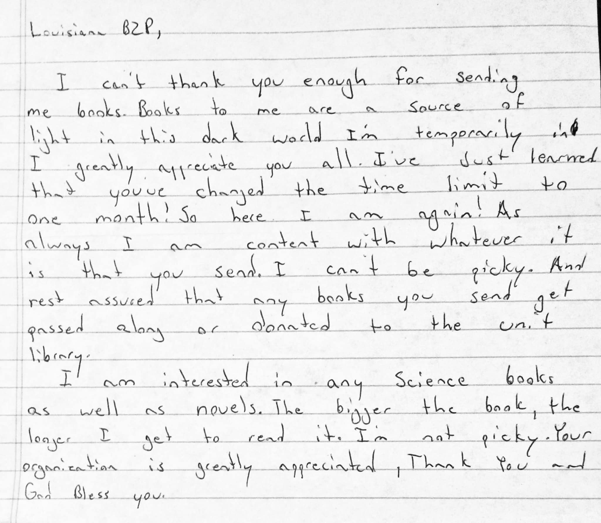 Louisiana B 2 P, I can’t thank you enough for sending me books. Books to me are a source of light in this dark world I’m temporarily in. I greatly appreciate you all. I’ve just learned that you’ve changed the time limit to one month! So here I am again! As always I am content with whatever it is that you send. I can’t be picky. And rest assured that any books you send get passed along or donated to the unit library. I am interested in any science books as well as novels. The bigger the book, the longer I get to read it. I’m not picky. Your organization is greatly appreciated. Thank you and God bless you. Sincerely, Ethan