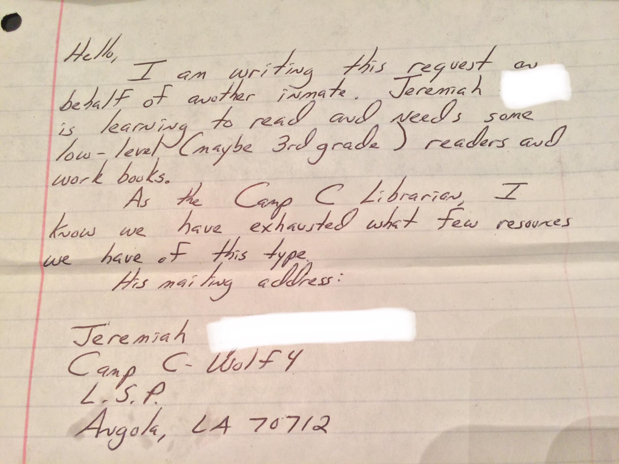 Hello, I am writing this request on behalf of another inmate. Jeremiah is learning to read and needs some low-level (maybe 3rd grade) readers and work books. As the Camp C librarian, I know we have exhausted what few resources we have of this type. His mailing Address: Jeremiah ____, Camp C, Wolf 4, Louisiana State Penitentiary, Angola, LA 70712