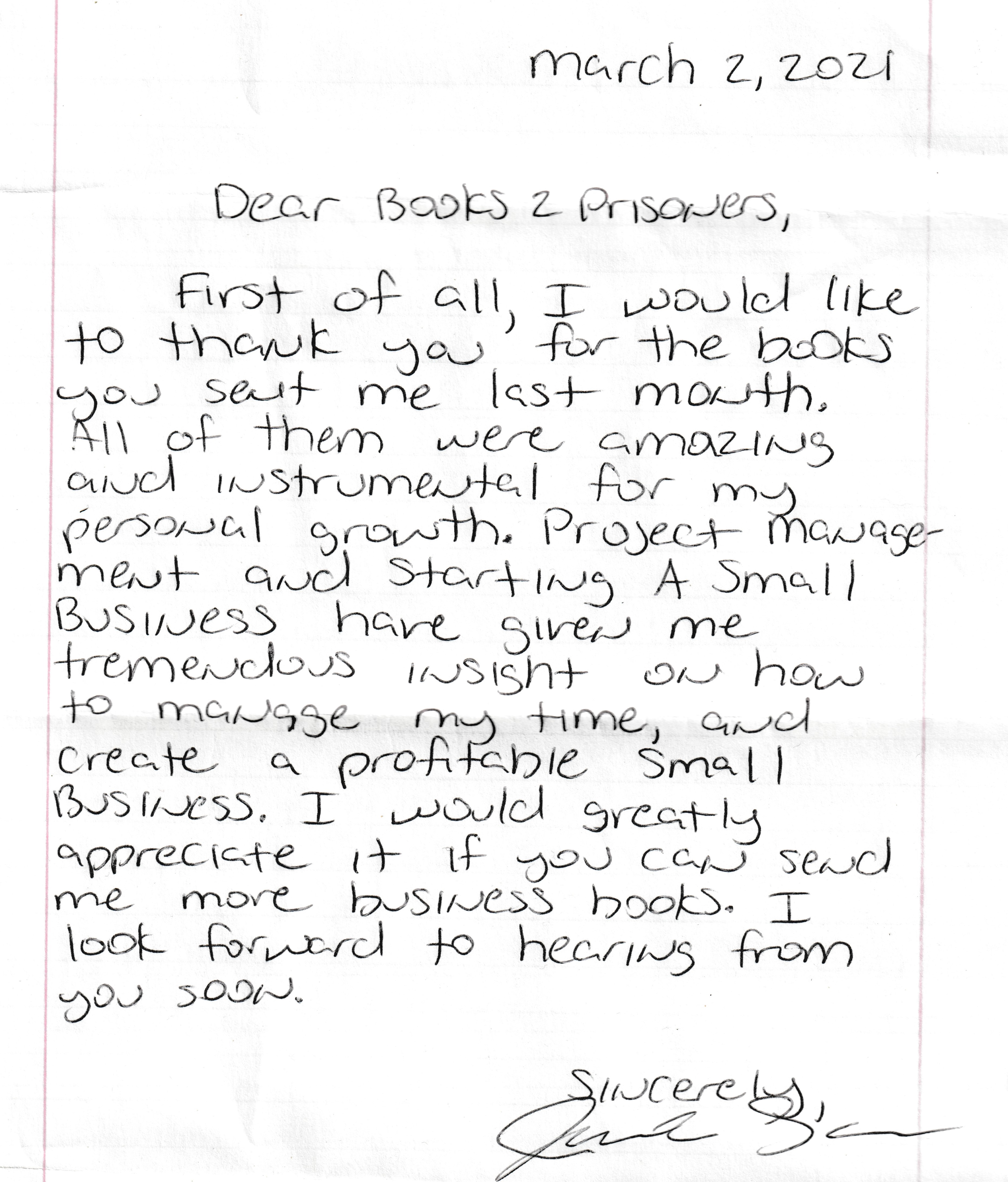 Dear books of prisoners, first of all I would like to thank you for the books you sent me last month. all of them were amazing and instrumental for my personal growth. Project management and starting a small business have given me tremendous insight on how to manage my time, and create a profitable small business. I would greatly appreciate it if you can send me more business books. I look forward to hearing from you soon. Sincerely James