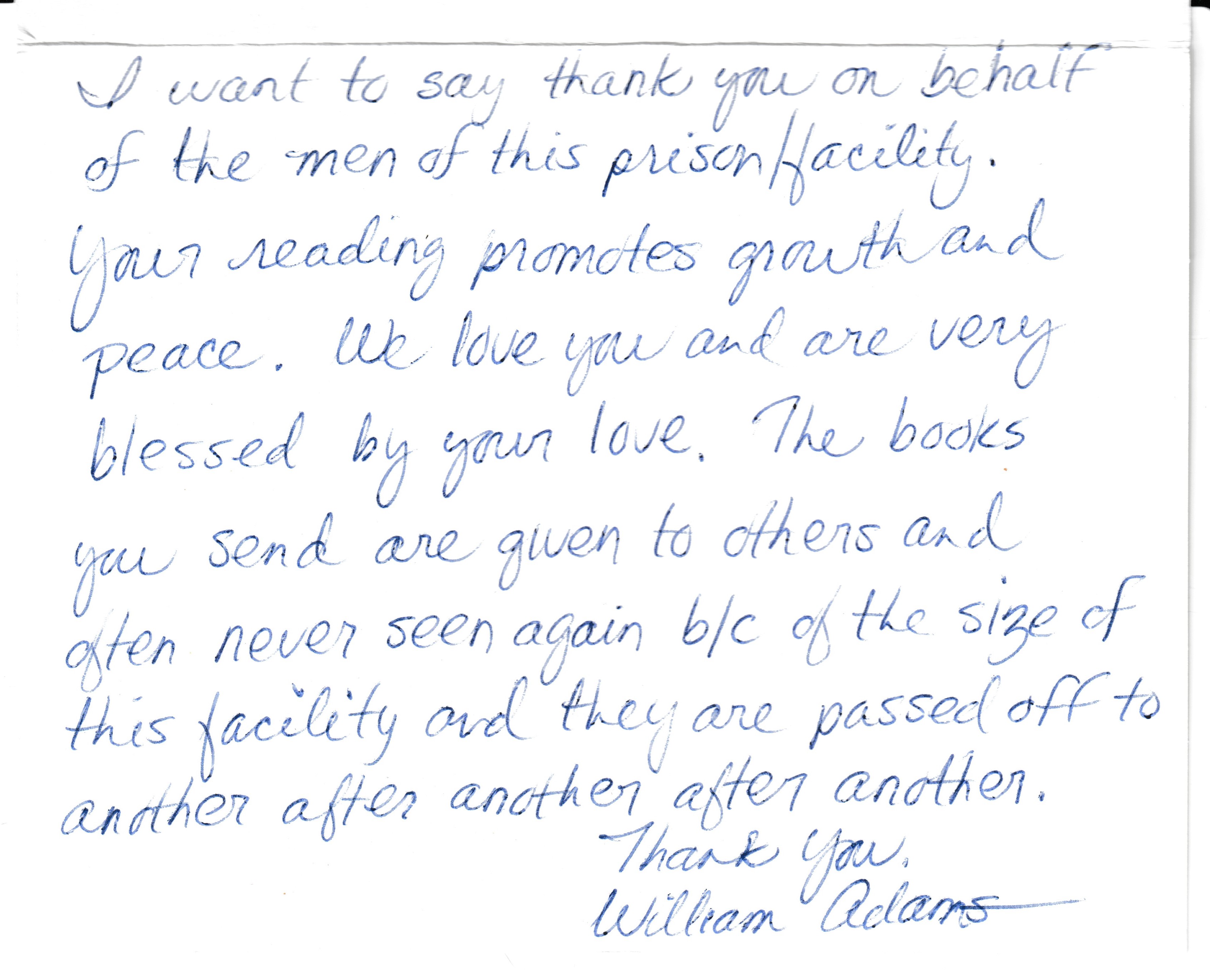 I want to say thank you on behalf of the men of this prison facility. Your reading promotes growth and peace. We love you and are very blessed by your love. The books you send are given to others and often never seen again because of the size of this facility and they are passed off to another after another after another. thank you, William Adams