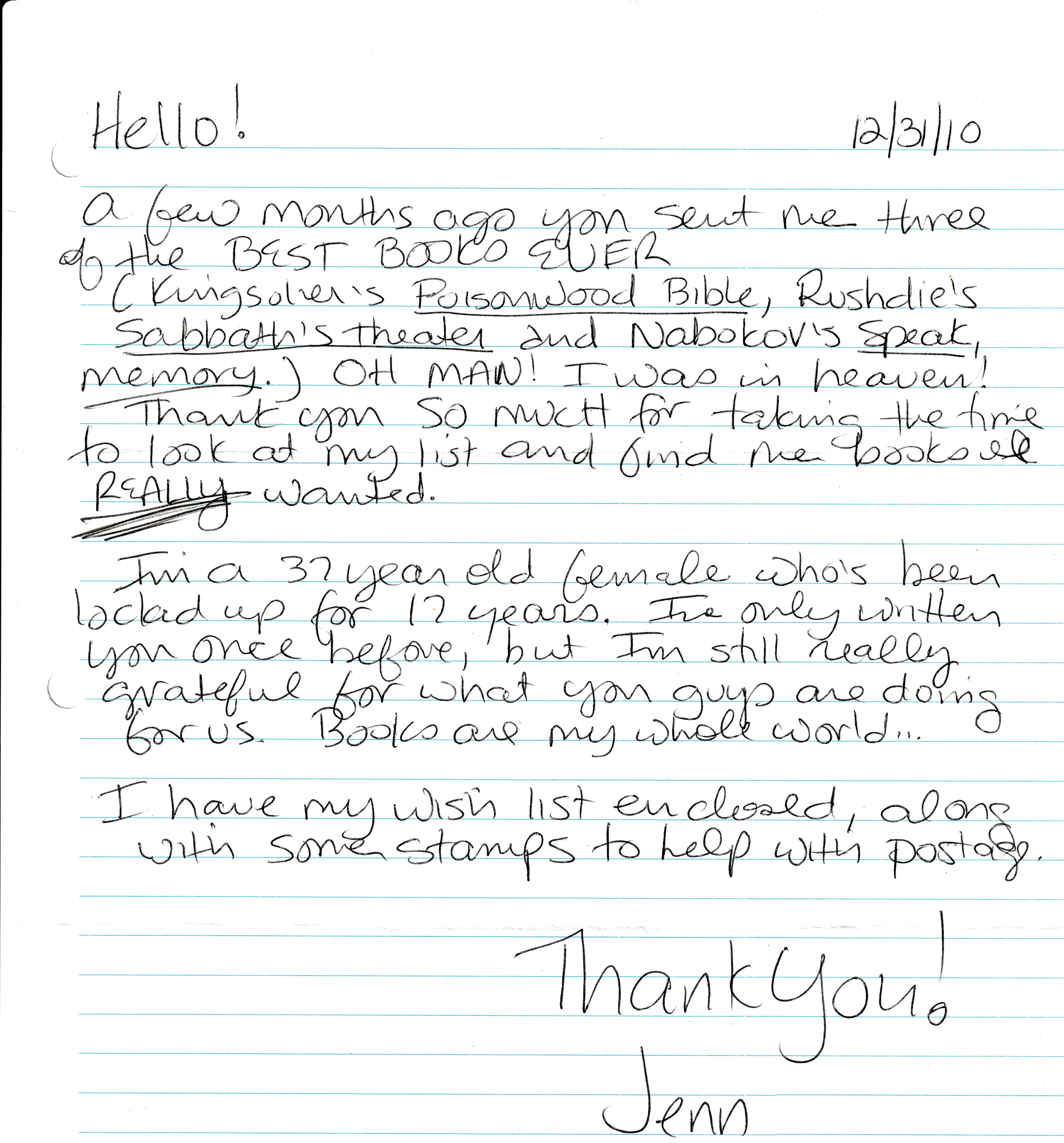 Hello! A few months ago you sent me three of the best books ever. Kingsolver’s Poisonwood Bible, Rushdie’s Sabbath’s Theater, and Nabokov's Speak, Memory. Oh man! I was in heaven! Thank you so much for taking the time to look in my list and find me the books I really wanted. I'm a 37 year old female who's been locked up for 17 years. I've only written you once before, but I'm still really grateful for what you guys are doing for us. Books are my whole world... I have my wishlist enclosed, along list of stamps to help with postage. Thank you! Jenn