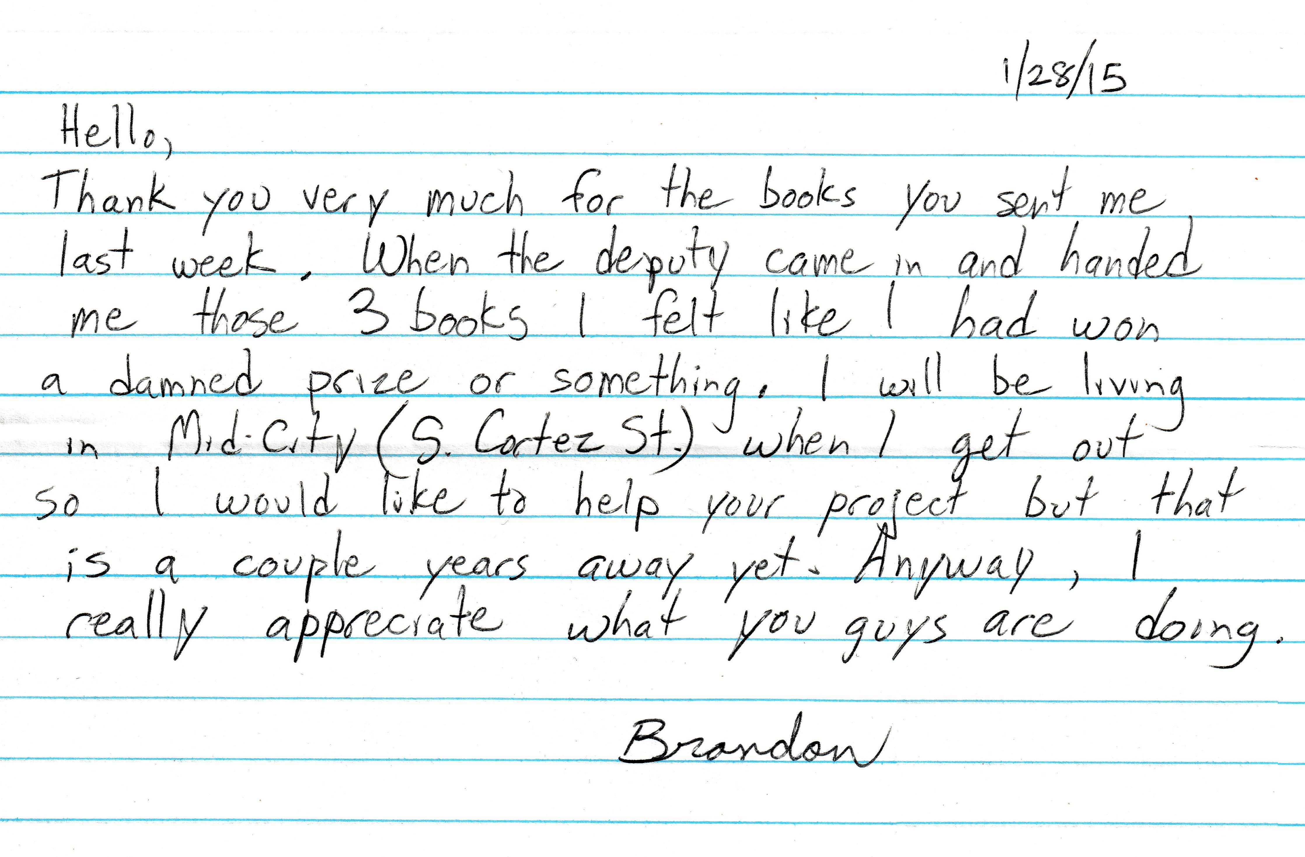 Hello, thank you very much for the books you sent me last week. When the deputy came in and handed me those three books I felt like I had one a damned prize or something. I will be living in mid-city on South Cortez St when I get out so I would like to help your project but that is a couple years away yet. Anyway, I really appreciate what you guys are doing. Brandon