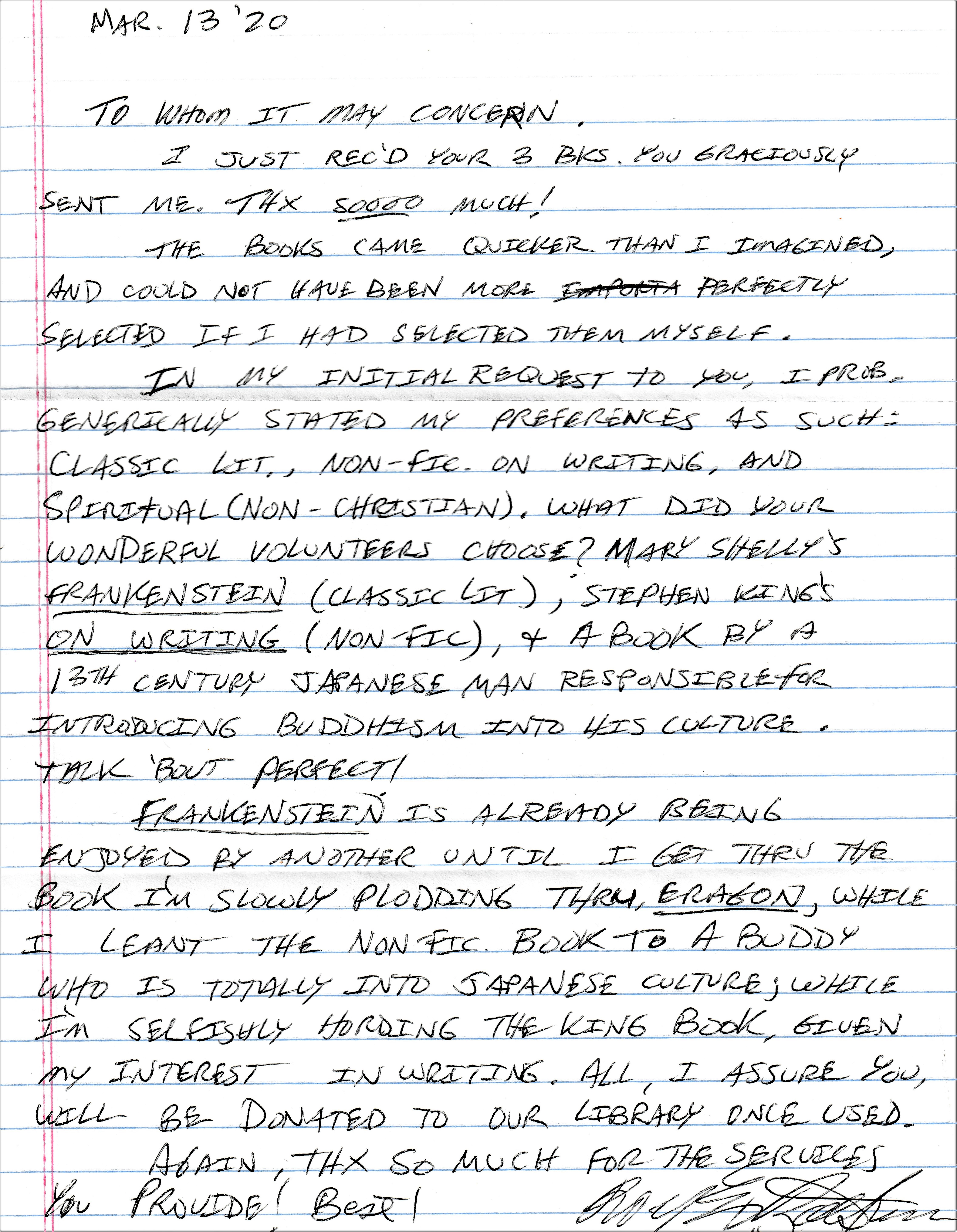 To whom it may concern, I just received your three books you graciously sent me. Thanks so much! The books came quicker than I imagined, and could not have been more perfectly selected if I had selected them myself. In my initial request to you, I probably generically stated my preferences as such: classic lit, non fiction on writing, and spiritual non Christian. What did your wonderful volunteers choose? Mary Shelley’s “Frankenstein”: classic lit. Stephen King’s “On Writing”: nonfiction. And a book by a 13th century Japanese man responsible for introducing Buddhism and his culture. Talk about perfect! Frankenstein is already being enjoyed by another until I get through the book I'm slowly plodding through, “Eragon”, while I lent into the nonfiction book to a buddy who is totally into Japanese culture; well I'm selfishly hoarding the king book, given my interest in writing. All, I assure you, will be donated to our library once used. Again, thanks so much for the services you provide! Best!