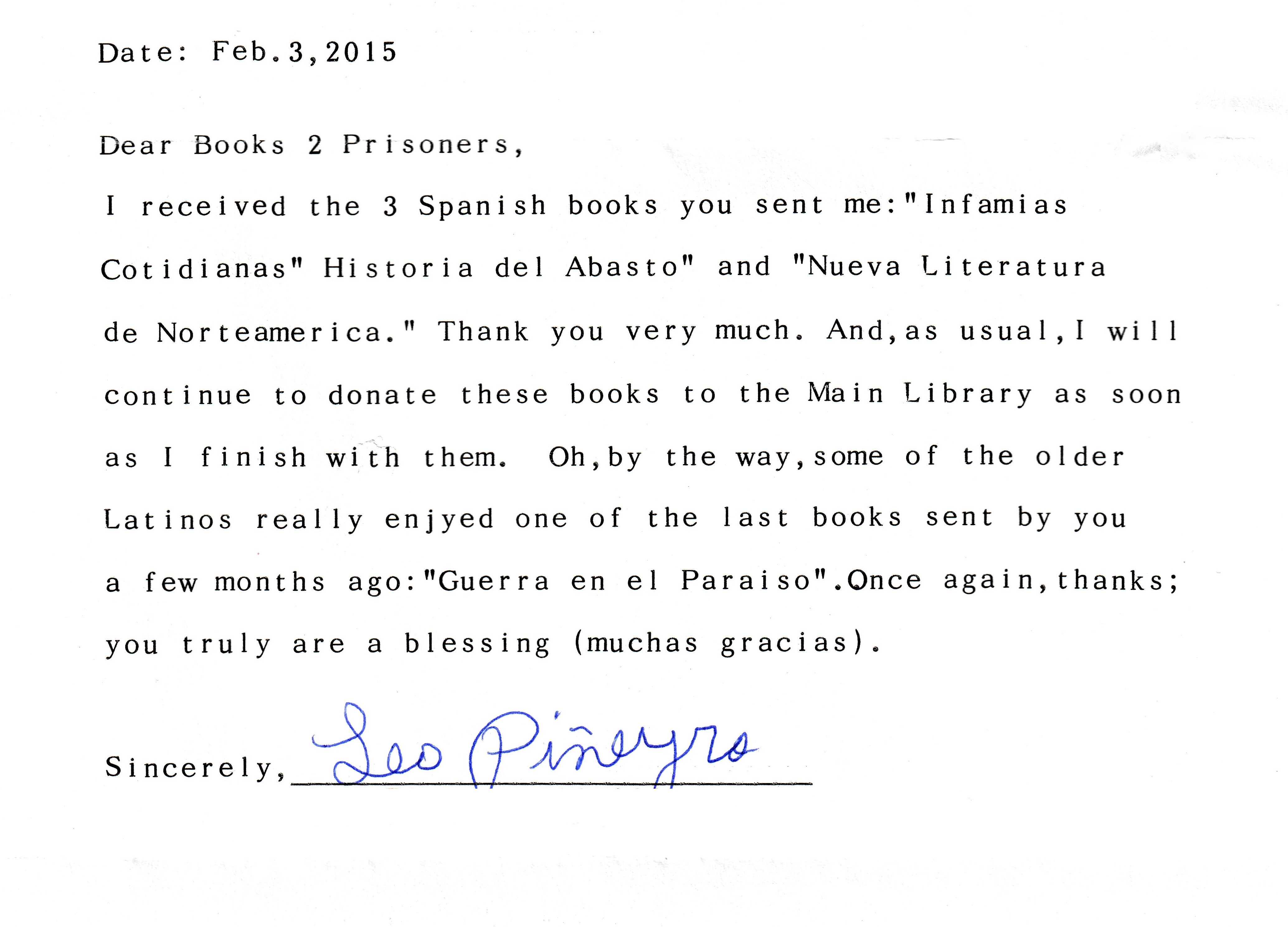 Dear books to prisoners, I received the three Spanish books you sent me: Infamias Cotidianas, Historia del Abasto, and Nueva Literature de Norteamerica. Thank you very much. And as usual I will continue to donate these books to the main library as soon as I finish with them. Oh, by the way, some of the older Latinos really enjoyed one of the last books sent by you a few months ago: Guerra in el Paraiso. Once again, thanks; you truly are a blessing. Muchas gracias. Sincerely, Leo Pineyro