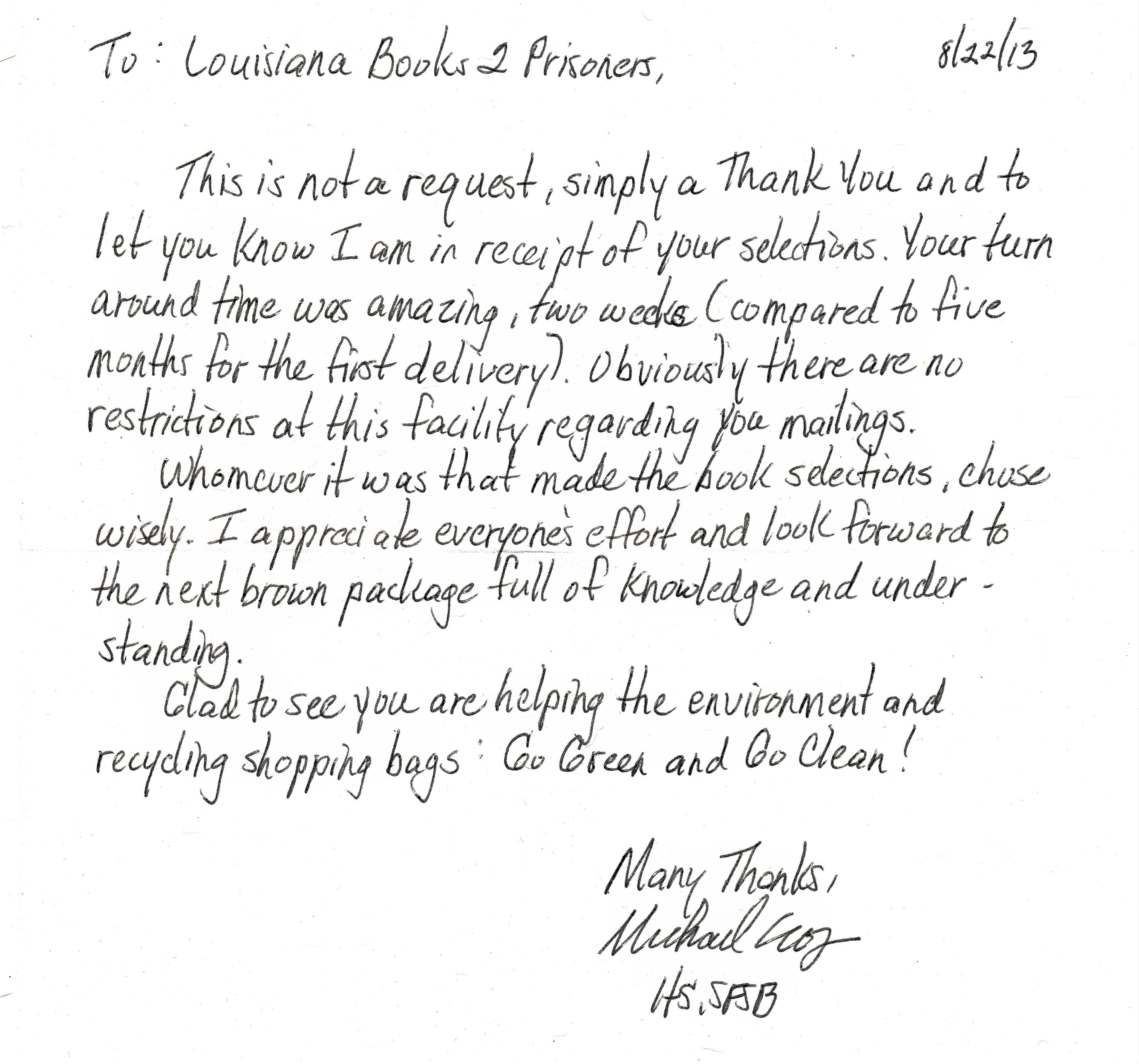 To Louisiana books to prisoners: This is not a request, simply a thank you and to let you know I am in receipt of your selections. Your turn around time was amazing, two weeks compared to five months for the first delivery. Obviously there are no restrictions at this facility regarding your mailings. Whomever it was that made the book selections chose wisely. I appreciate everyone's effort and look forward to the next brown package full of knowledge and understanding. Glad to see you are helping the environment and recycling shopping bags. Go green and go clean! Many thanks, Michael