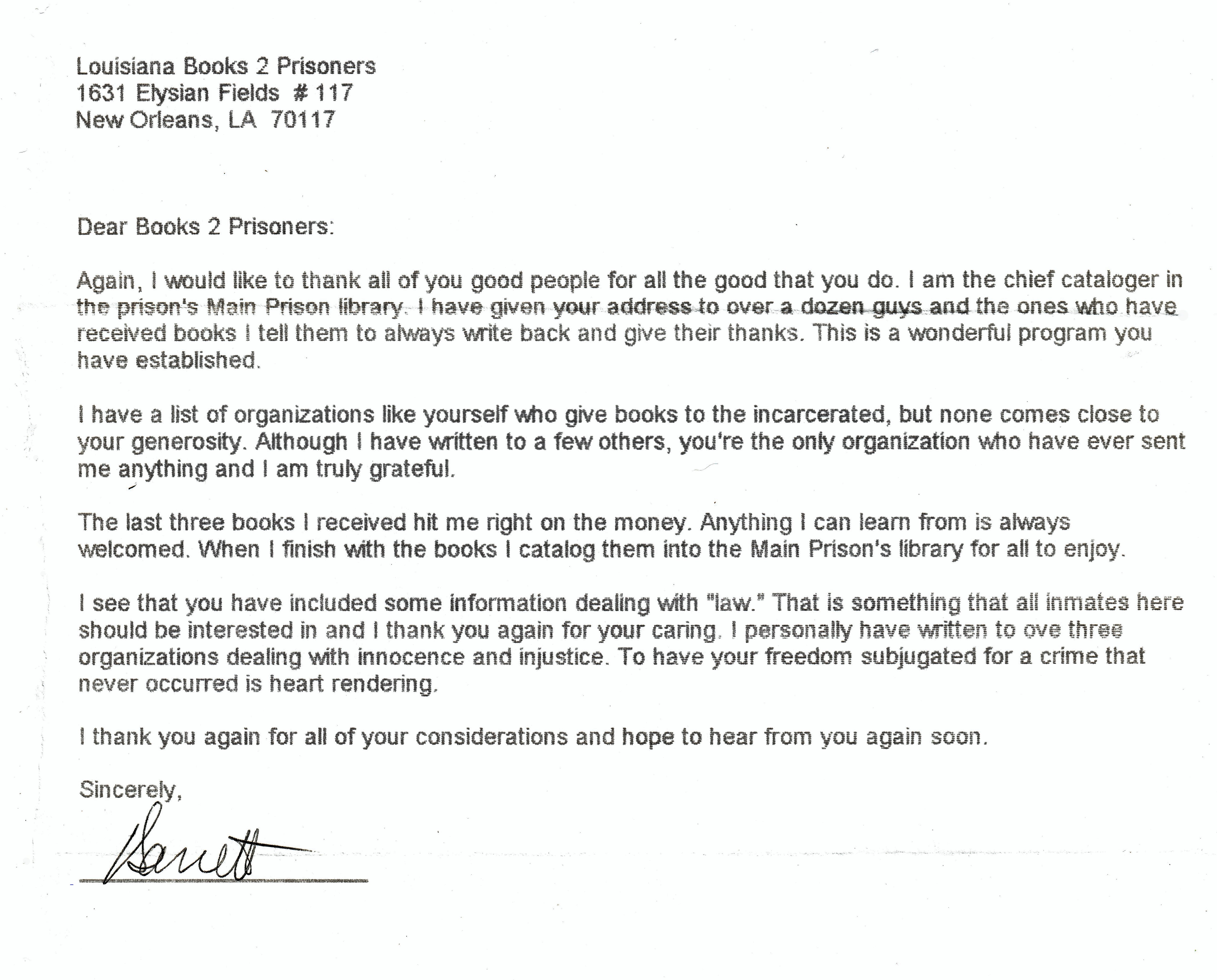 Dear Books to Prisoners, I would like to thank all of you good people for all the good that you do. I am the chief cataloguer in the prison’s main prison library. I have given your address to over a dozen guys and the ones who have received books by tell them to always write back and give their thanks. This is a wonderful program you have established. I have a list of organizations like yourself who give books to the incarcerated, but none comes close to your generosity. Although I have written to a few others, you are the only organization who have ever sent me anything and I am truly grateful. The last three books I received hit me right on the money. Anything I can learn from is always welcomed. When I finish with the books I catalog them into the main prisons library for all to enjoy. I see that you have included some information dealing with law. That is something that all inmates here should be interested in and I thank you again for your caring. I personally have written to over three organizations dealing with innocence and injustice. to have your freedom subjugated for a crime that never occurred is heartrending. I thank you again for all of your considerations and hope to hear from you again soon. Sincerely, Garrett
