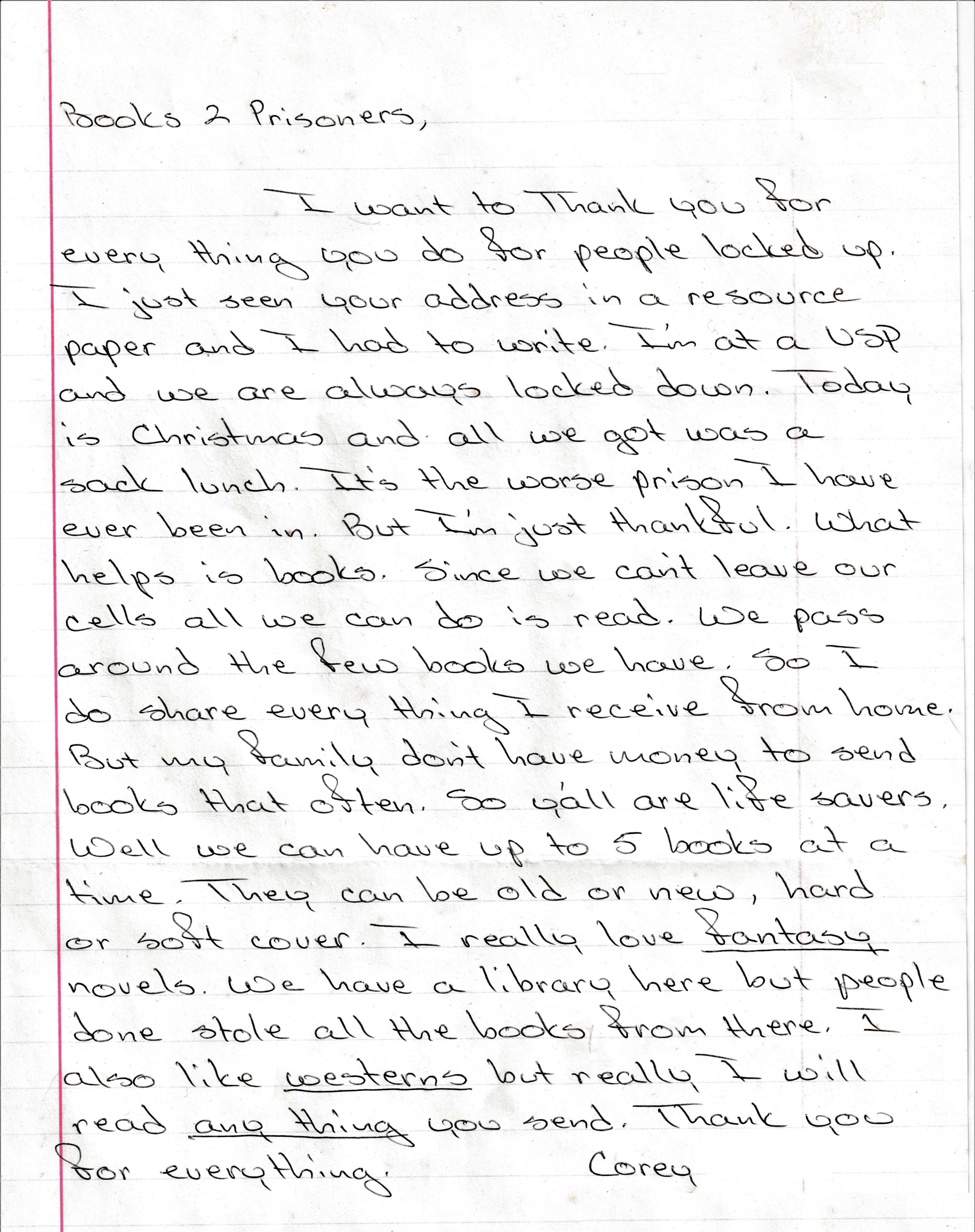 Books to Prisoners, I want to thank you for everything you do for people locked up. I just seen your address in a resource paper and I had to write. I'm at USP and we are always locked down. Today is Christmas and all we got was a sack lunch. It's the worst prison I have ever been in. But I'm just thankful. What helps is books. Since we can't leave ourselves all we can do is read. We pass around a few books we have. So I do share everything I receive from home. But my family don't have money to send books that often. So y'all are lifesavers. Well we can have up to five books at a time. they can be older new, hard or soft cover. I really love fantasy novels. We have a library here but people done stole all the books from there. I also like westerns but really I will read anything you send. Thank you for everything. Corey