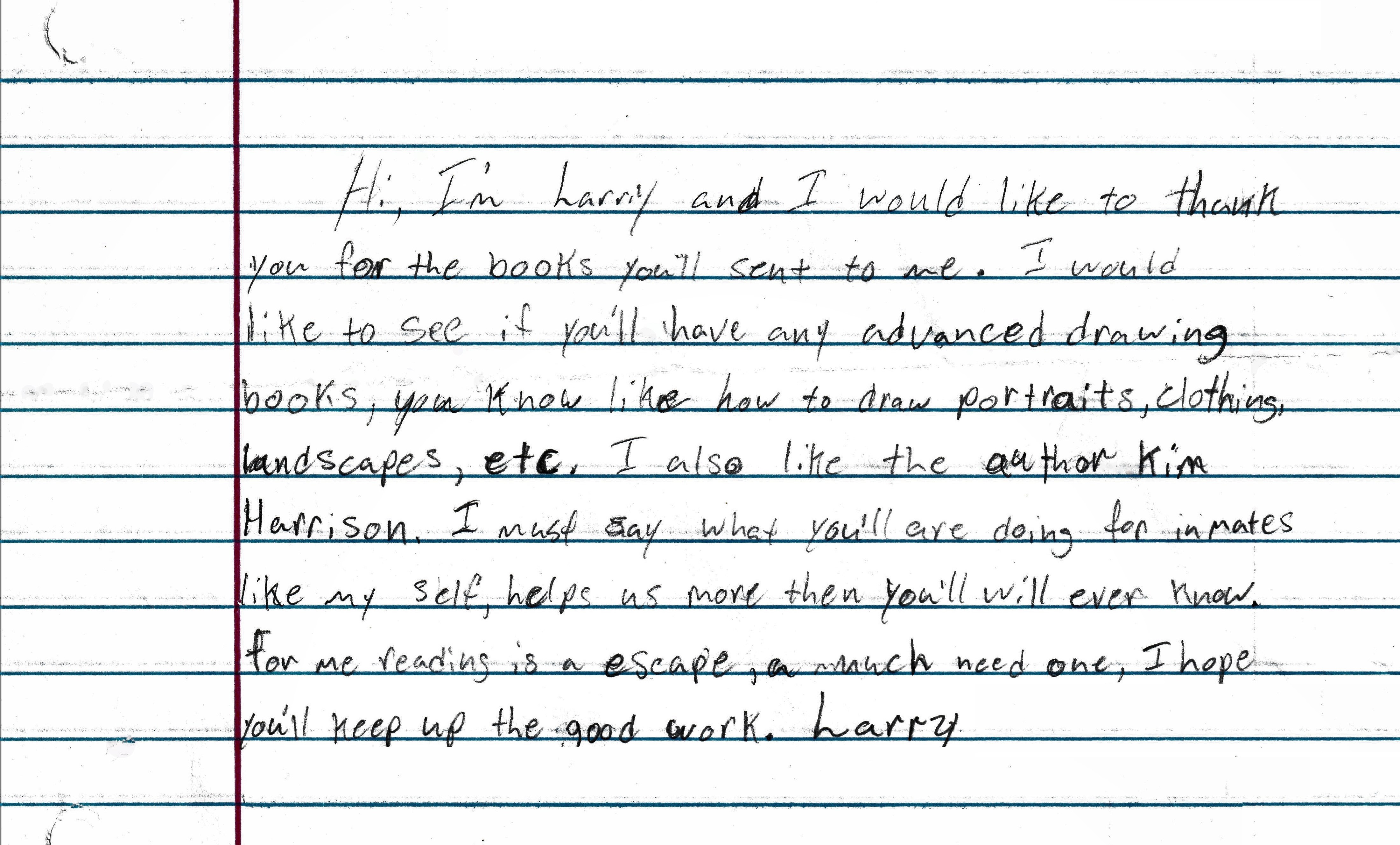 Hi I'm Larry and I would like to thank you for the books y'all sent to me. I would like to see if y'all have any advanced drawing books, you know like how to draw portraits clothing, landscapes, etc. I also like the author Kim Harrison. I must say what y'all are doing for inmates like myself, helps us more than you'll ever know. For me reading is an escape, a much needed one. I hope y'all keep up the good work. Larry